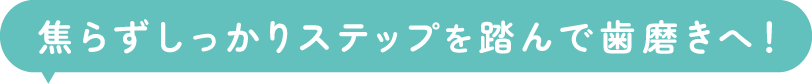 焦らずしっかりステップを踏んで歯磨きへ！